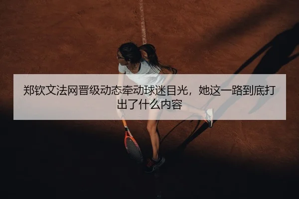 郑钦文法网晋级动态牵动球迷目光，她这一路到底打出了什么内容