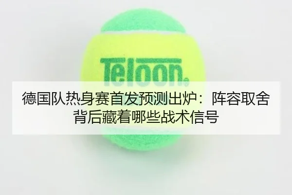 德国队热身赛首发预测出炉：阵容取舍背后藏着哪些战术信号